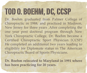 tod o. boehm, dc, CCSPDr. Boehm graduated from Palmer College of Chiropractic in 1988, and practiced in Madison, New Jersey for three years .After completing the one year post doctoral program through New York Chiropractic College, Dr. Boehm became a  Certified Chiropractic Sport Physician (CCSP)  He completed an additional two years leading to eligibility for Diplomate status in The American Chiropractic Board of Sports Physicians.   

Dr. Boehm relocated to Maryland in 1991 where has been practicing for 20 years.
