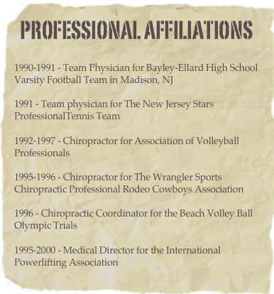 PROFESSIONAL AFFILIATIONS 
1990-1991 - Team Physician for Bayley-Ellard High School Varsity Football Team in Madison, NJ

1991 - Team physician for The New Jersey Stars ProfessionalTennis Team

1992-1997 - Chiropractor for Association of Volleyball Professionals

1995-1996 - Chiropractor for The Wrangler Sports Chiropractic Professional Rodeo Cowboys Association

1996 - Chiropractic Coordinator for the Beach Volley Ball Olympic Trials

1995-2000 - Medical Director for the International Powerlifting Association
